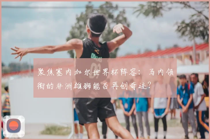 聚焦塞内加尔世界杯阵容：马内领衔的非洲雄狮能否再创奇迹？