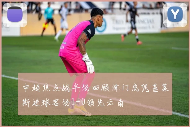 中超焦点战半场回顾津门虎凭基莱斯进球客场1-0领先云南