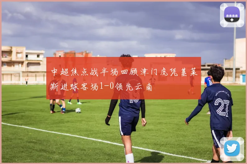 中超焦点战半场回顾津门虎凭基莱斯进球客场1-0领先云南