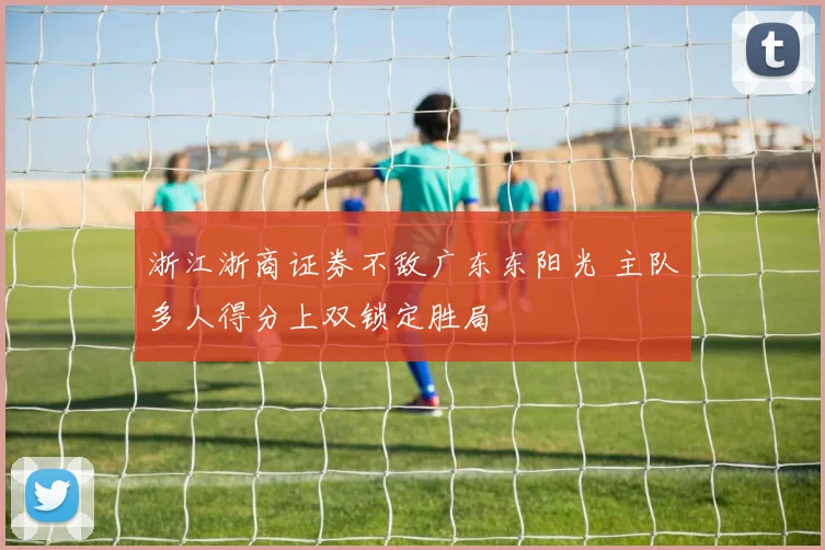 浙江浙商证券不敌广东东阳光 主队多人得分上双锁定胜局