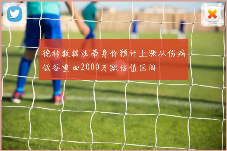 德转数据法蒂身价预计上涨从伤病低谷重回2000万欧估值区间